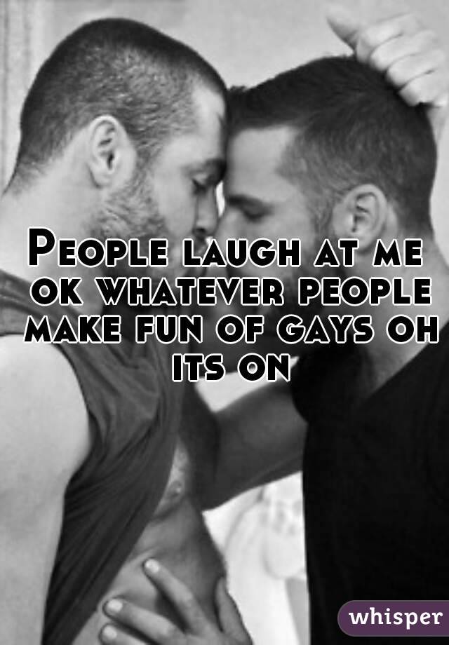 People laugh at me ok whatever people make fun of gays oh its on
