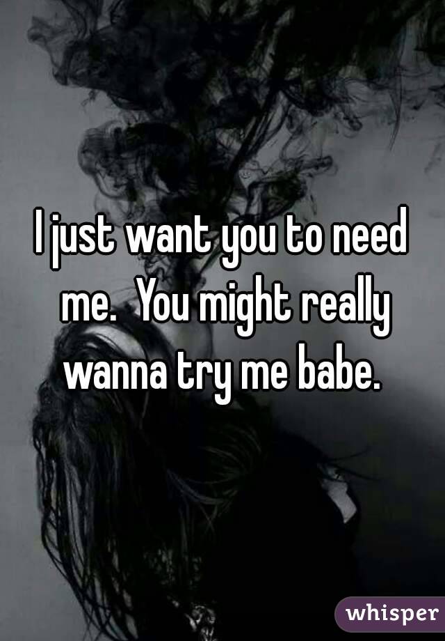 I just want you to need me.  You might really wanna try me babe. 