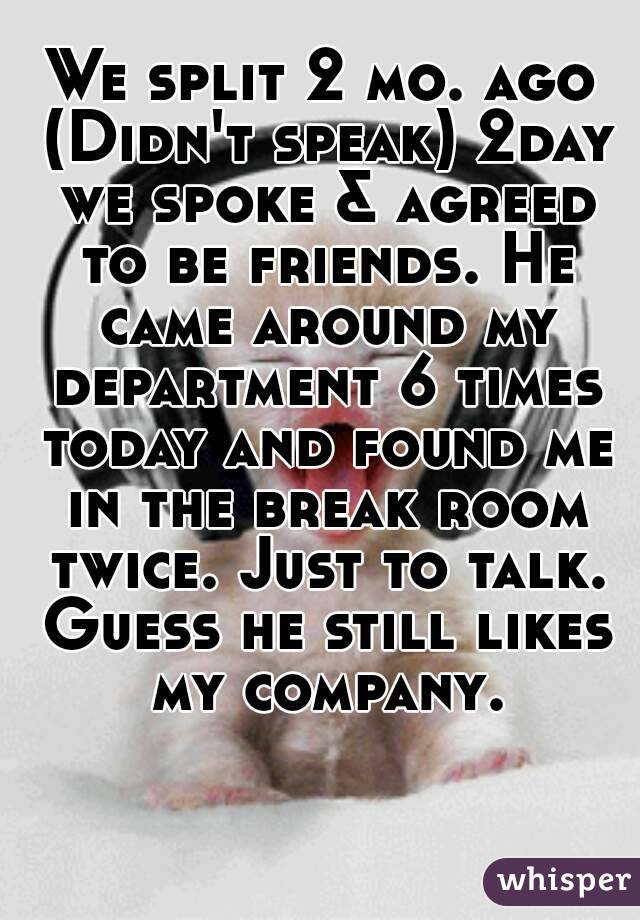 We split 2 mo. ago (Didn't speak) 2day we spoke & agreed to be friends. He came around my department 6 times today and found me in the break room twice. Just to talk. Guess he still likes my company.