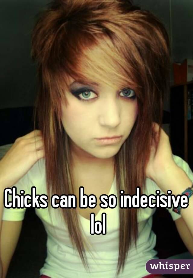 Chicks can be so indecisive lol