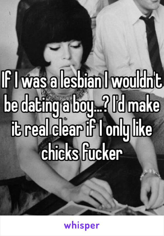 If I was a lesbian I wouldn't be dating a boy...? I'd make it real clear if I only like chicks fucker 