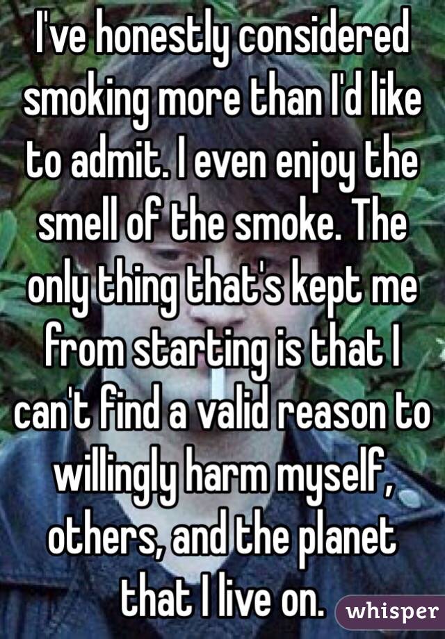 I've honestly considered smoking more than I'd like to admit. I even enjoy the smell of the smoke. The only thing that's kept me from starting is that I can't find a valid reason to willingly harm myself, others, and the planet that I live on.