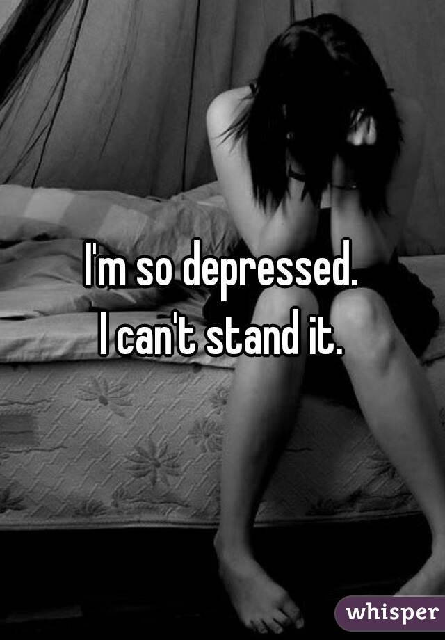 I'm so depressed.
I can't stand it.