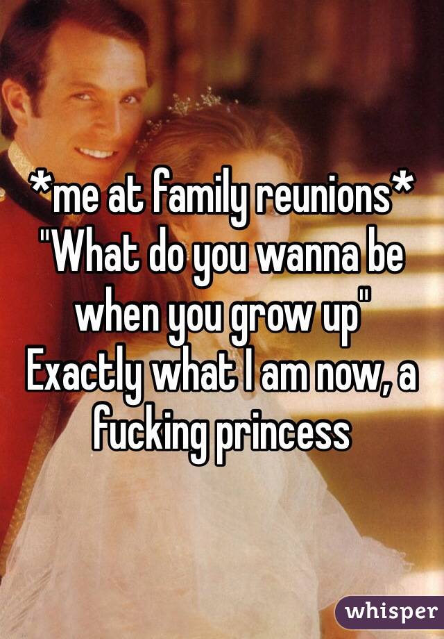 *me at family reunions*
"What do you wanna be when you grow up" 
Exactly what I am now, a fucking princess