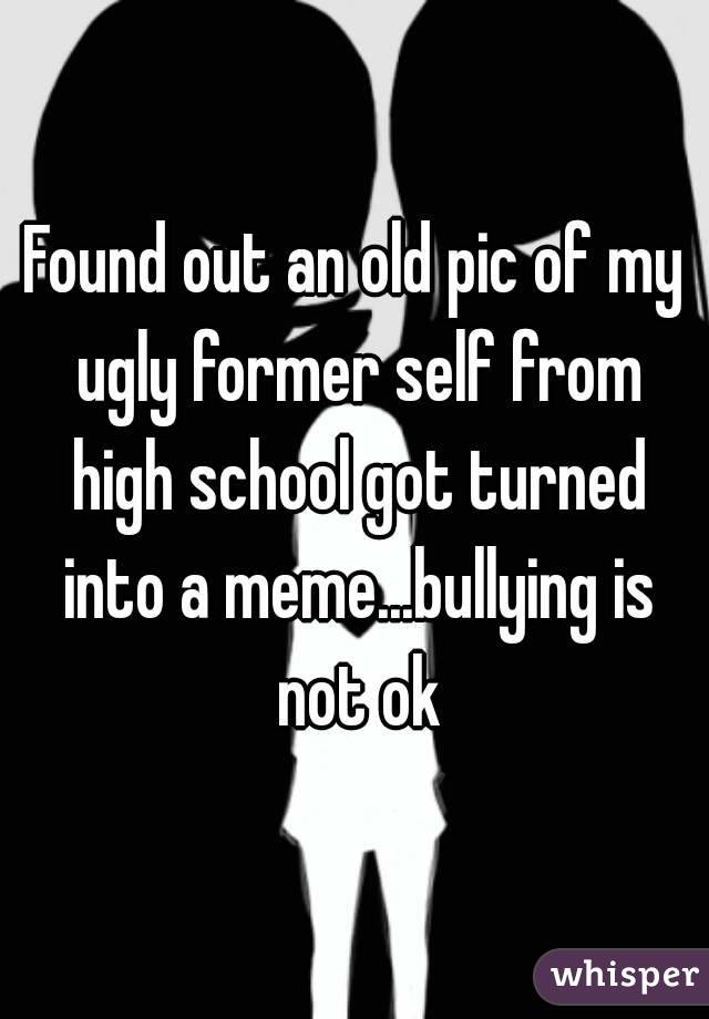 Found out an old pic of my ugly former self from high school got turned into a meme...bullying is not ok