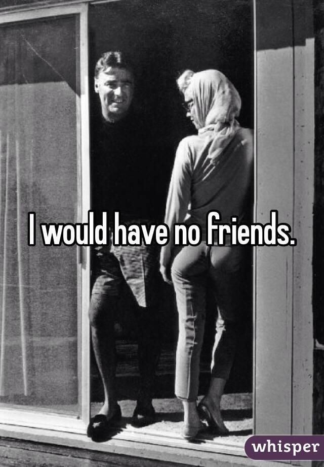 I would have no friends.