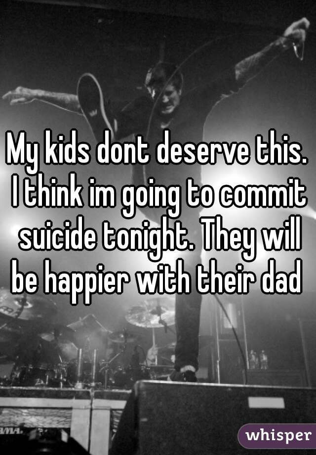 My kids dont deserve this. I think im going to commit suicide tonight. They will be happier with their dad 