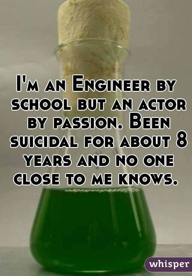 I'm an Engineer by school but an actor by passion. Been suicidal for about 8 years and no one close to me knows. 