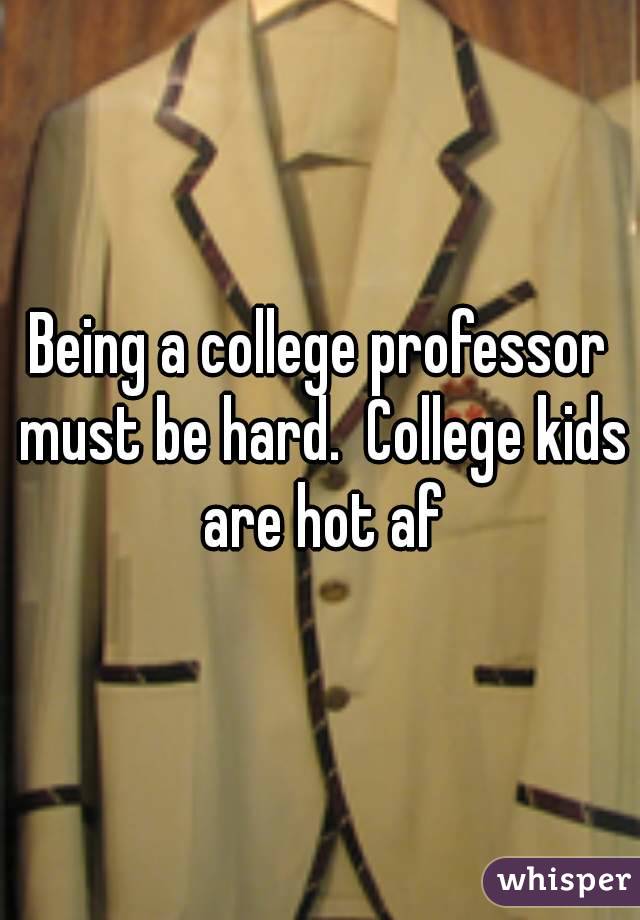 Being a college professor must be hard.  College kids are hot af