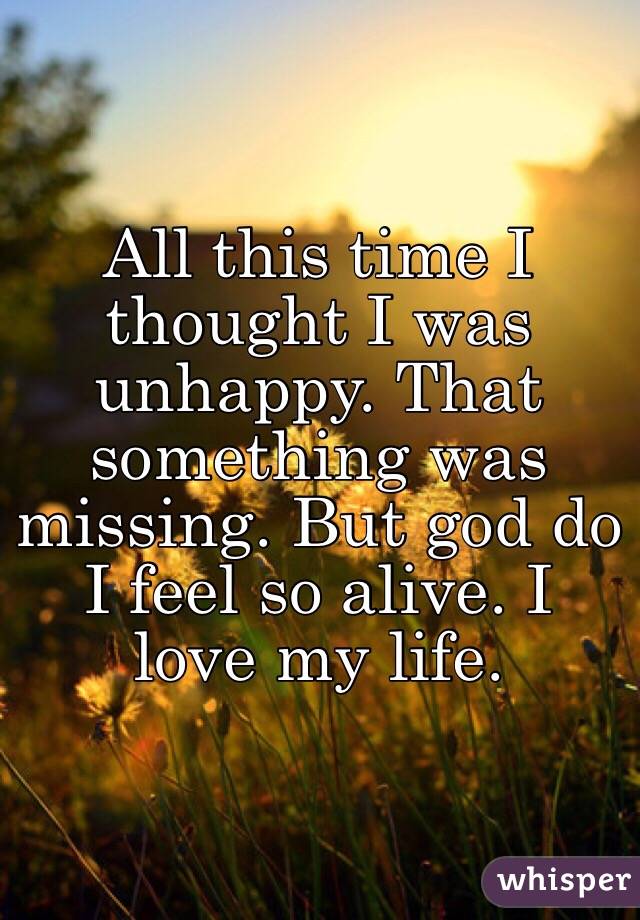 All this time I thought I was unhappy. That something was missing. But god do I feel so alive. I love my life.