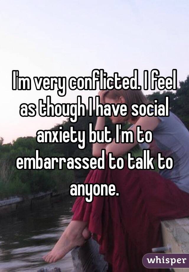 I'm very conflicted. I feel as though I have social anxiety but I'm to embarrassed to talk to anyone. 