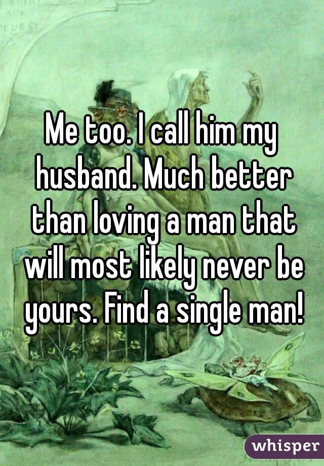 Me too. I call him my husband. Much better than loving a man that will most likely never be yours. Find a single man!