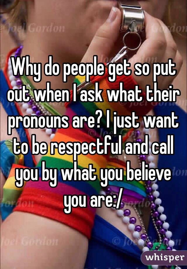 Why do people get so put out when I ask what their pronouns are? I just want to be respectful and call you by what you believe you are:/