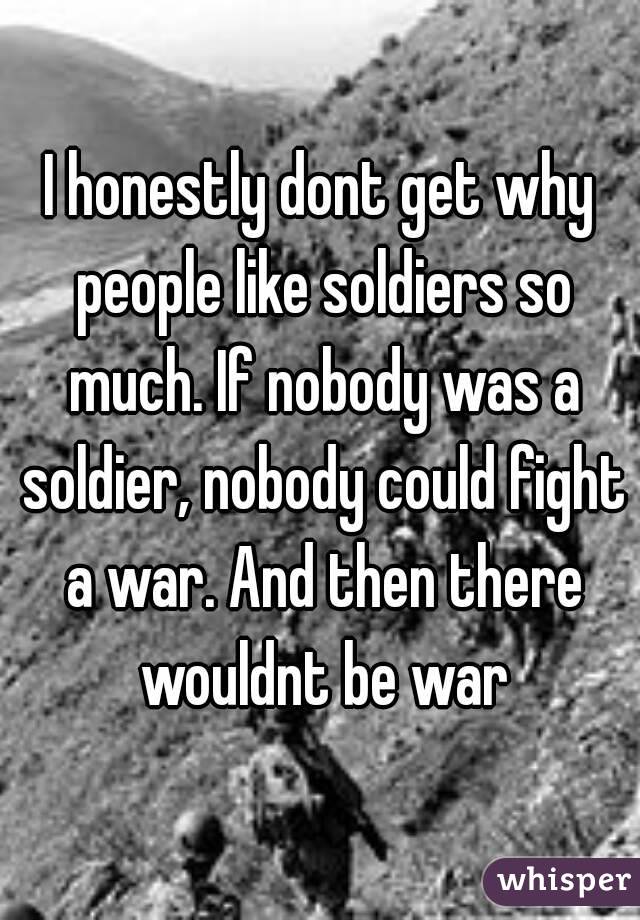 I honestly dont get why people like soldiers so much. If nobody was a soldier, nobody could fight a war. And then there wouldnt be war