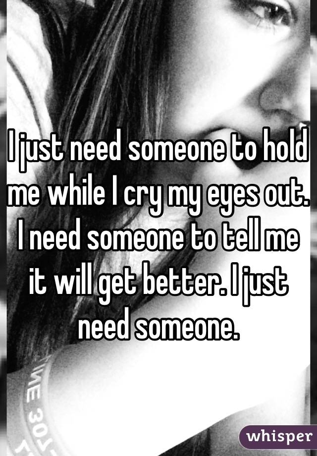 I just need someone to hold me while I cry my eyes out. I need someone to tell me it will get better. I just need someone. 