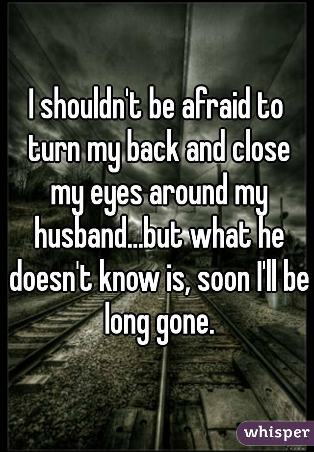 I shouldn't be afraid to turn my back and close my eyes around my husband...but what he doesn't know is, soon I'll be long gone.