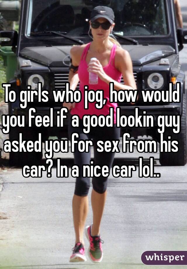 To girls who jog, how would you feel if a good lookin guy asked you for sex from his car? In a nice car lol..