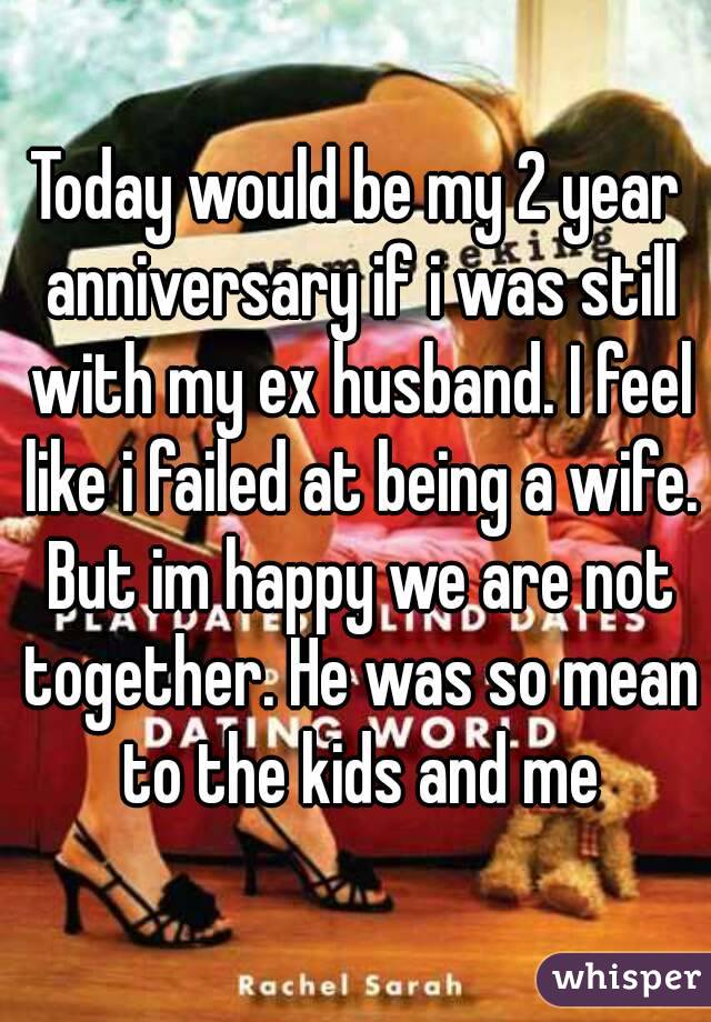 Today would be my 2 year anniversary if i was still with my ex husband. I feel like i failed at being a wife. But im happy we are not together. He was so mean to the kids and me