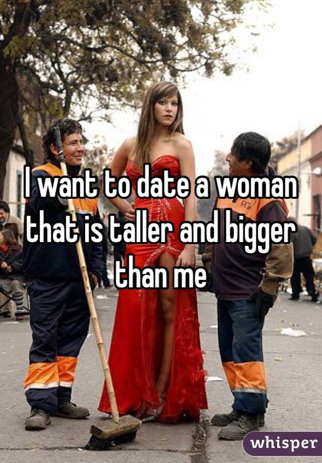 I want to date a woman that is taller and bigger than me 