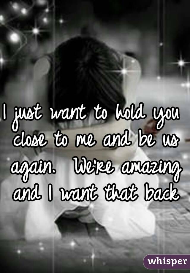 I just want to hold you close to me and be us again.  We're amazing and I want that back