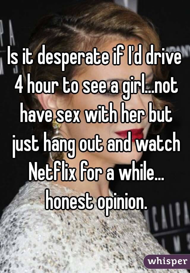 Is it desperate if I'd drive 4 hour to see a girl...not have sex with her but just hang out and watch Netflix for a while... honest opinion.