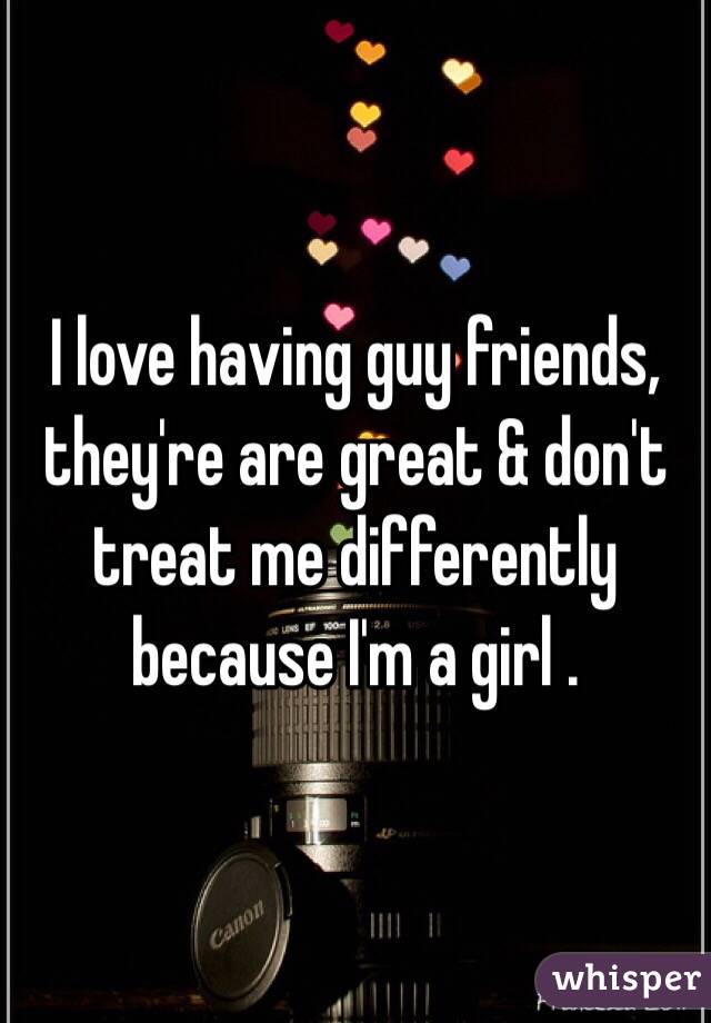 I love having guy friends, they're are great & don't treat me differently because I'm a girl .