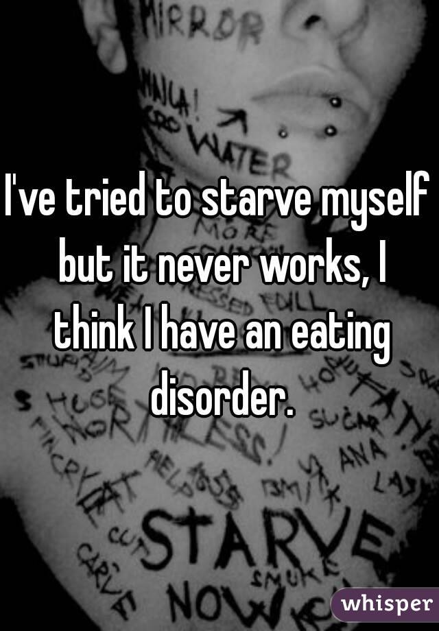 I've tried to starve myself but it never works, I think I have an eating disorder.