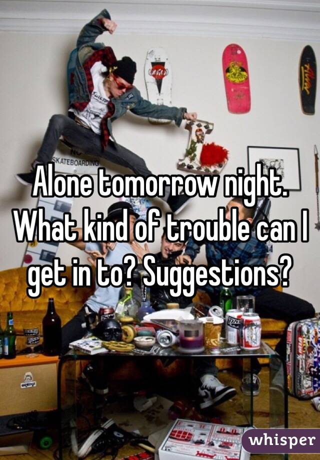 Alone tomorrow night. What kind of trouble can I get in to? Suggestions?