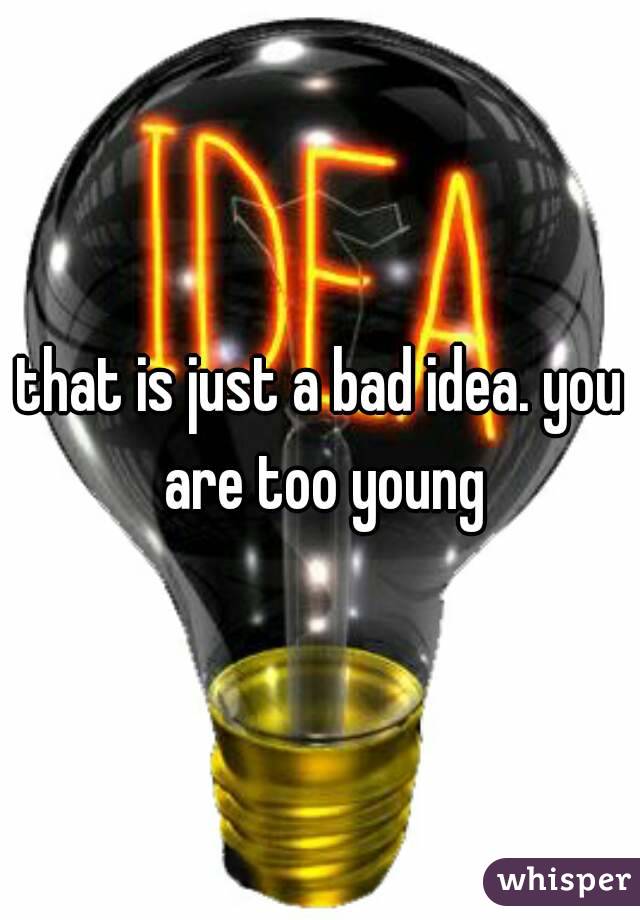 that is just a bad idea. you are too young