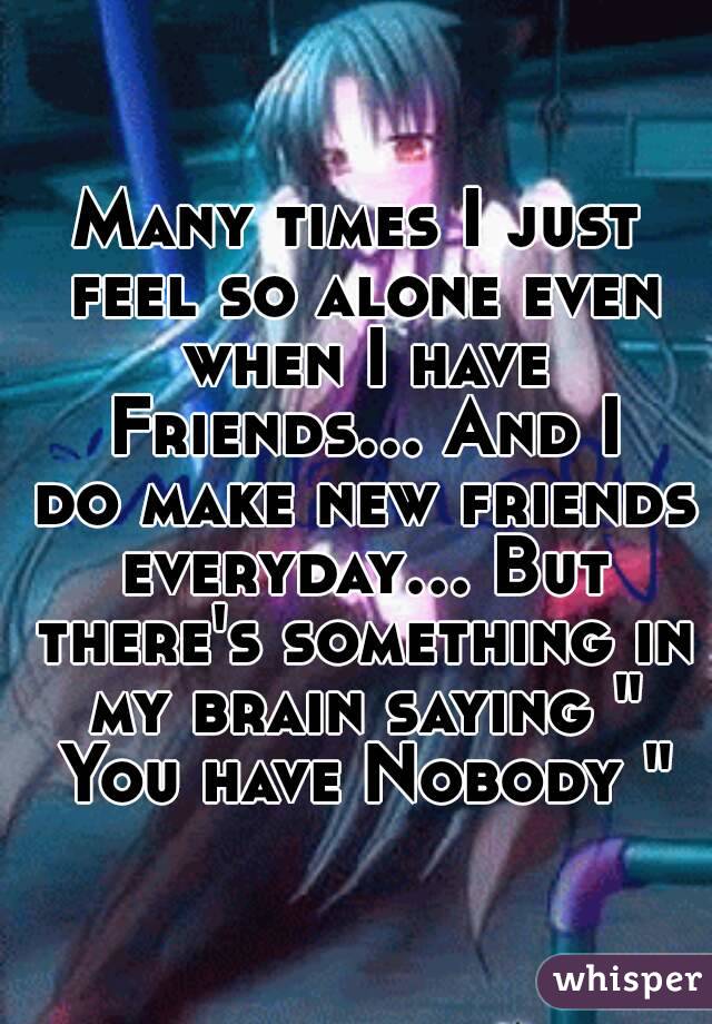 Many times I just feel so alone even when I have Friends... And I do make new friends everyday... But there's something in my brain saying " You have Nobody "

