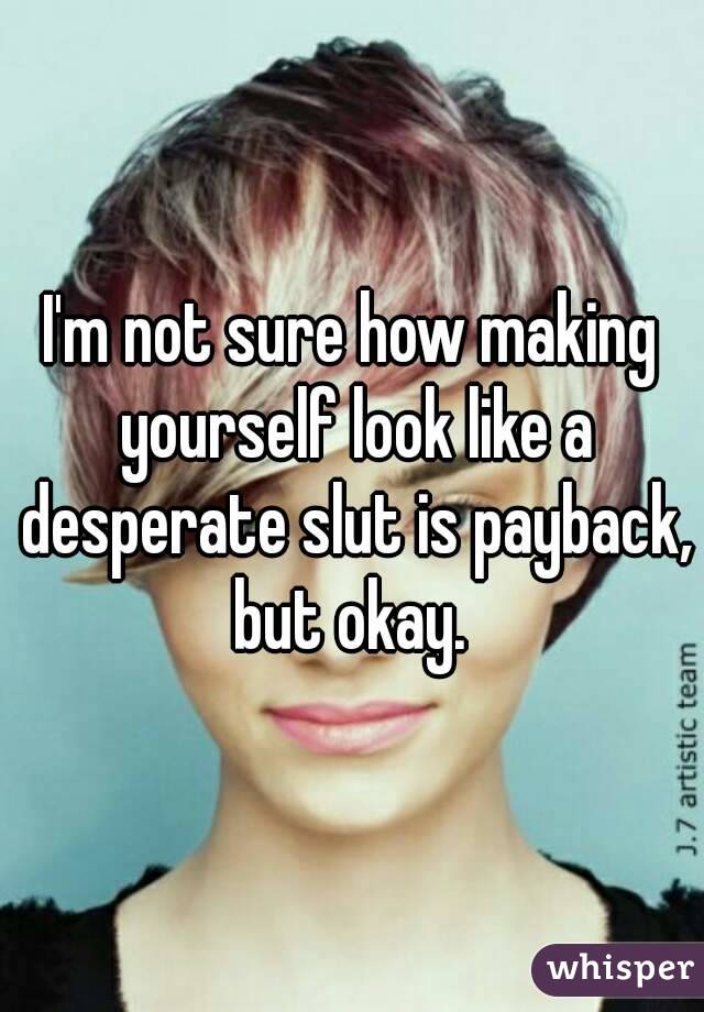 I'm not sure how making yourself look like a desperate slut is payback, but okay. 