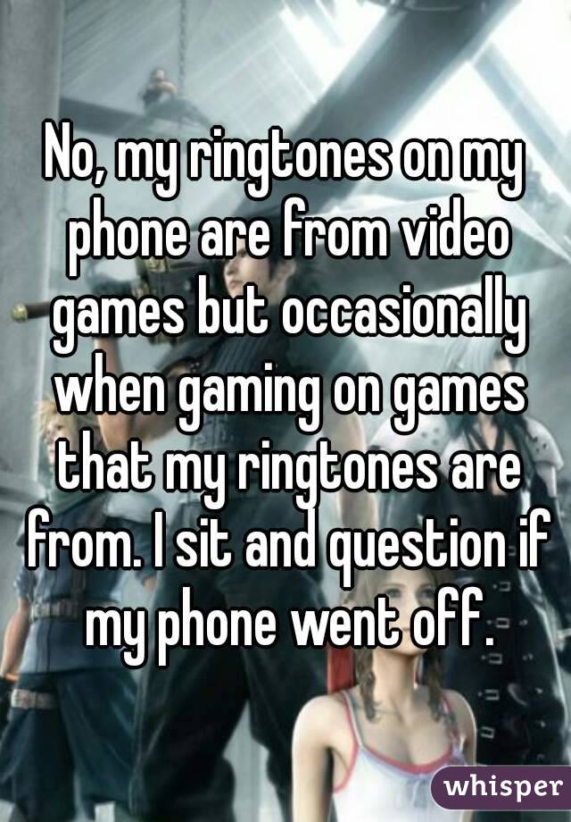 No, my ringtones on my phone are from video games but occasionally when gaming on games that my ringtones are from. I sit and question if my phone went off.