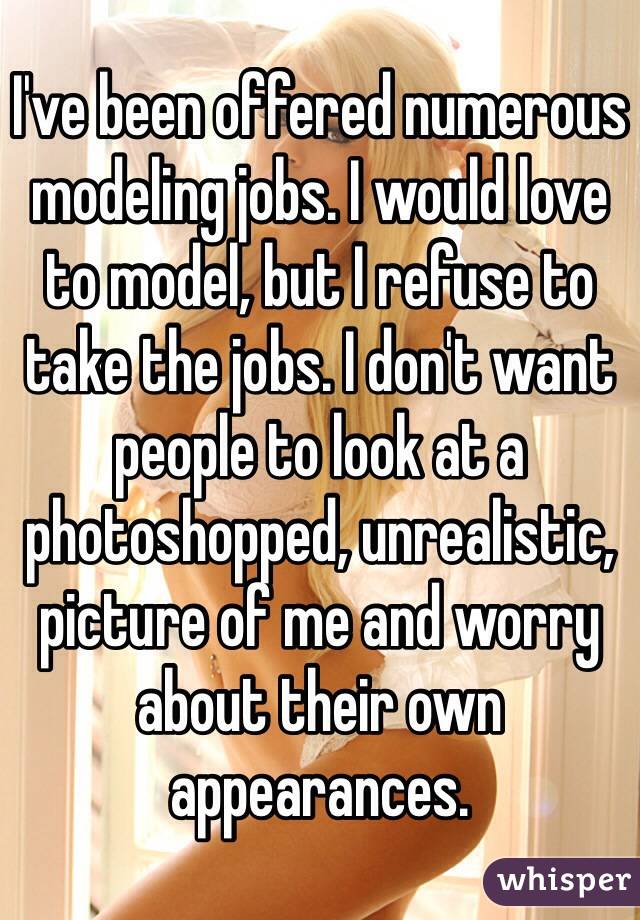 I've been offered numerous modeling jobs. I would love to model, but I refuse to take the jobs. I don't want people to look at a photoshopped, unrealistic, picture of me and worry about their own appearances.