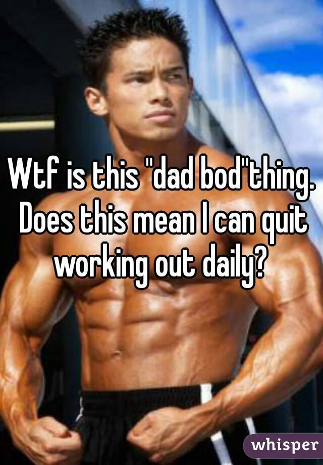Wtf is this "dad bod"thing. Does this mean I can quit working out daily? 