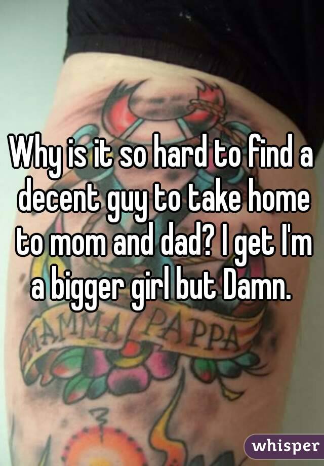 Why is it so hard to find a decent guy to take home to mom and dad? I get I'm a bigger girl but Damn. 