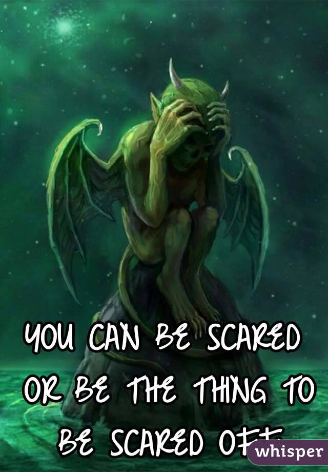 YOU CAN BE SCARED OR BE THE THING TO BE SCARED OFF