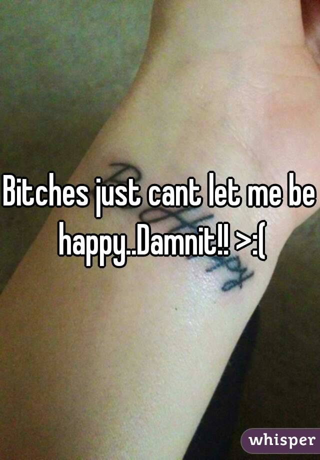 Bitches just cant let me be happy..Damnit!! >:(