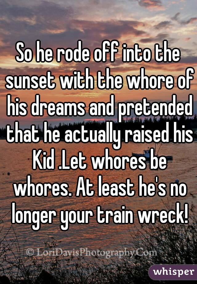 So he rode off into the sunset with the whore of his dreams and pretended that he actually raised his Kid .Let whores be whores. At least he's no longer your train wreck!