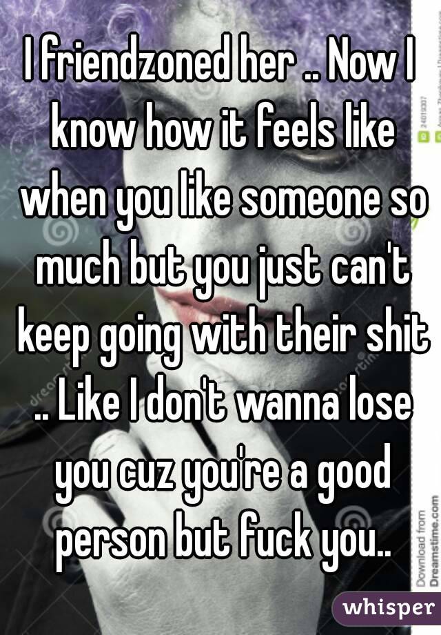 I friendzoned her .. Now I know how it feels like when you like someone so much but you just can't keep going with their shit .. Like I don't wanna lose you cuz you're a good person but fuck you..