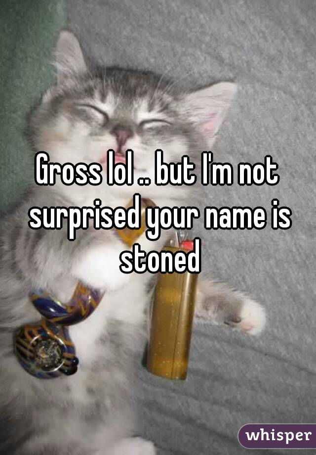 Gross lol .. but I'm not surprised your name is stoned