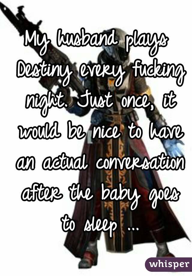 My husband plays Destiny every fucking night. Just once, it would be nice to have an actual conversation after the baby goes to sleep ...