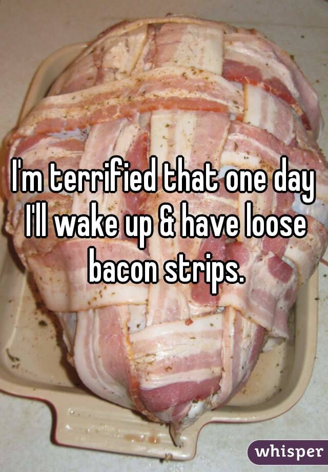 I'm terrified that one day I'll wake up & have loose bacon strips.