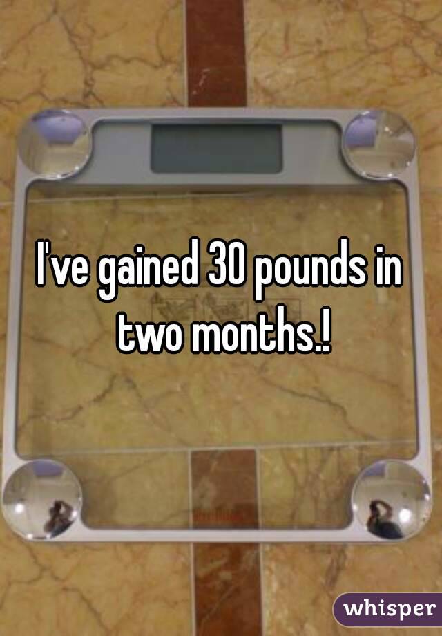 I've gained 30 pounds in two months.!