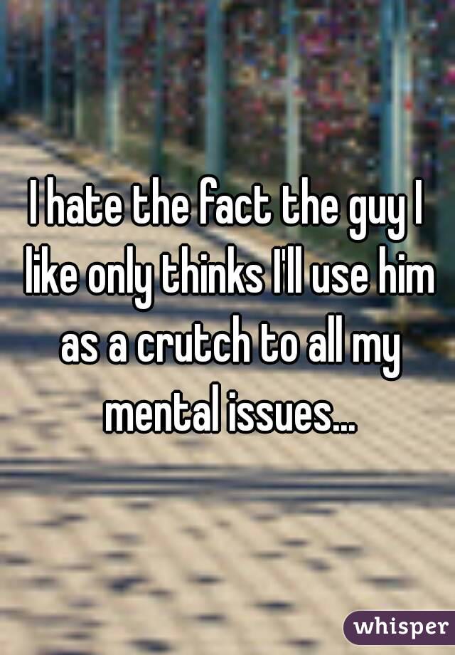 I hate the fact the guy I like only thinks I'll use him as a crutch to all my mental issues...