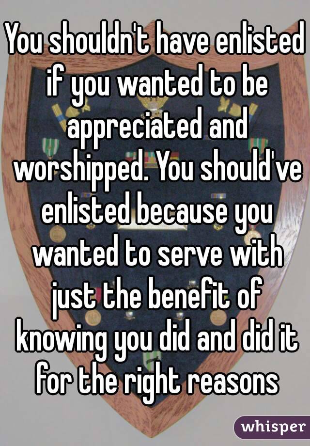 You shouldn't have enlisted if you wanted to be appreciated and worshipped. You should've enlisted because you wanted to serve with just the benefit of knowing you did and did it for the right reasons