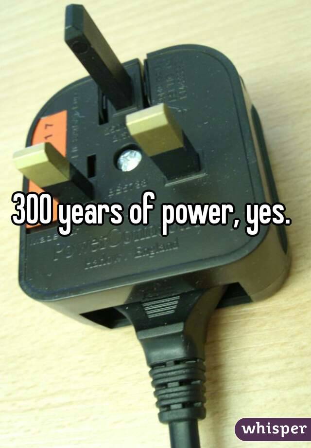 300 years of power, yes. 