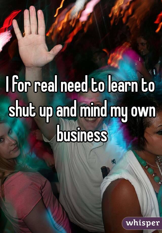 I for real need to learn to shut up and mind my own business
