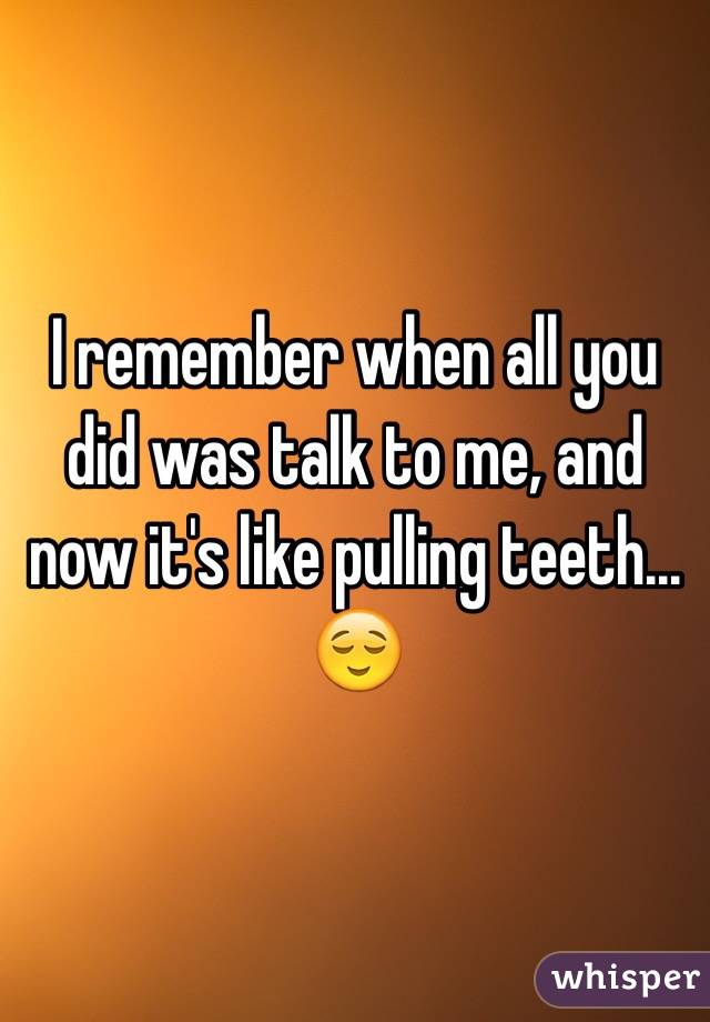 I remember when all you did was talk to me, and now it's like pulling teeth...
😌