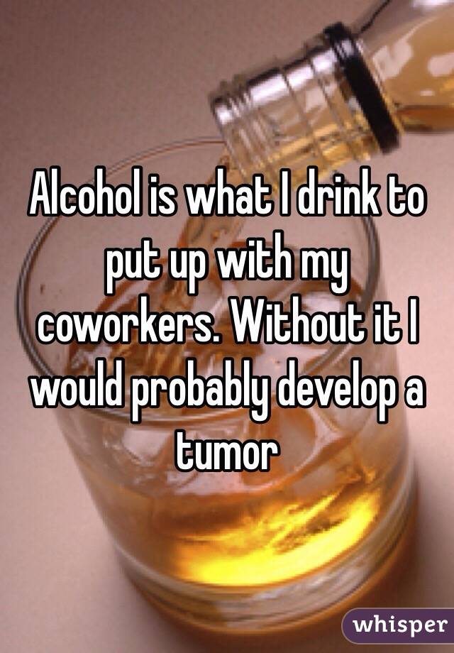 Alcohol is what I drink to put up with my coworkers. Without it I would probably develop a tumor 