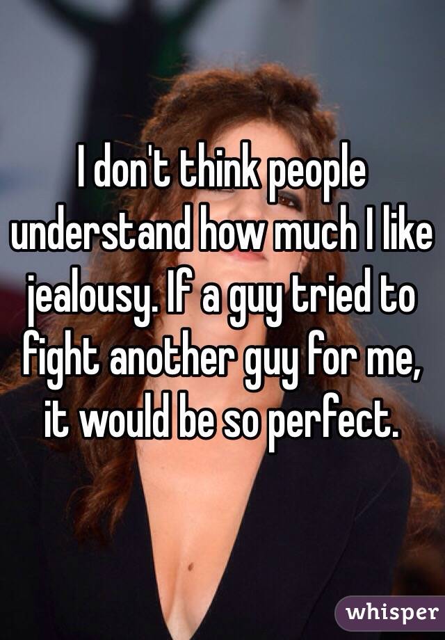 I don't think people understand how much I like jealousy. If a guy tried to fight another guy for me, it would be so perfect. 
